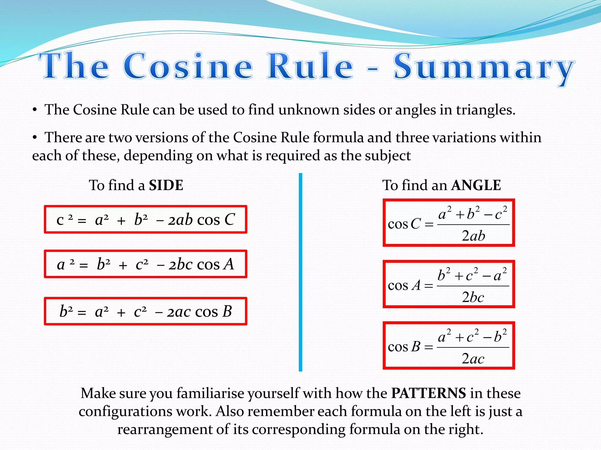• The Cosine Rule can be used to find unknown sides or angles in triangles.
• There are two versions of the Cosine Rule formula and three variations within
each of these, depending on what is required as the subject
ab
cba
C
2
cos
222

c 2 = a2 + b2 – 2ab cos C
To find a SIDE To find an ANGLE
a 2 = b2 + c2 – 2bc cos A
b2 = a2 + c2 – 2ac cos B
bc
acb
A
2
cos
222


ac
bca
B
2
cos
222


Make sure you familiarise yourself with how the PATTERNS in these
configurations work. Also remember each formula on the left is just a
rearrangement of its corresponding formula on the right.
 