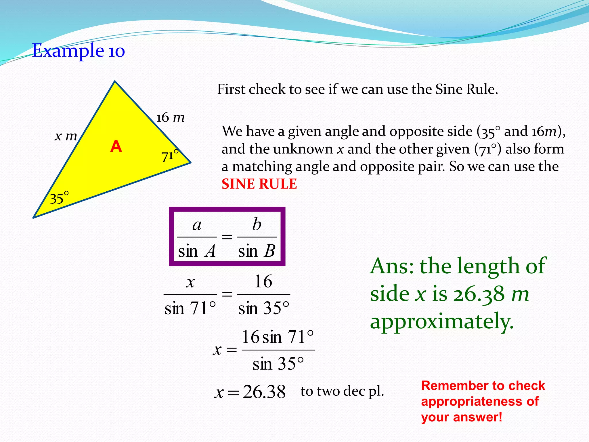 A
35
71
x m
16 m
Example 10
First check to see if we can use the Sine Rule.
We have a given angle and opposite side (35 and 16m),
and the unknown x and the other given (71) also form
a matching angle and opposite pair. So we can use the
SINE RULE
B
b
A
a
sinsin



 35sin
16
71sin
x



35sin
71sin16
x
38.26x to two dec pl.
Ans: the length of
side x is 26.38 m
approximately.
Remember to check
appropriateness of
your answer!
 