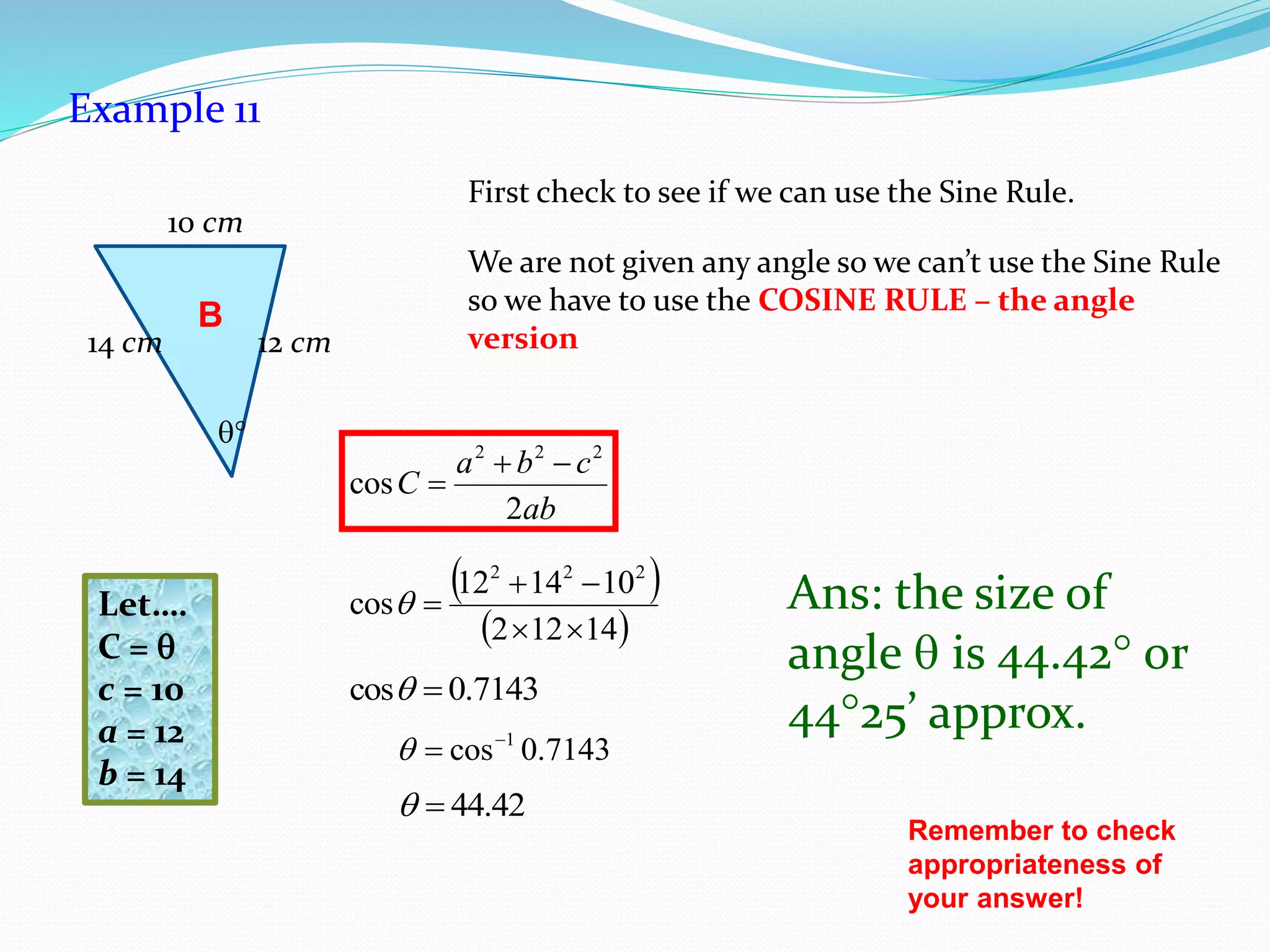 Example 11
First check to see if we can use the Sine Rule.
We are not given any angle so we can’t use the Sine Rule
so we have to use the COSINE RULE – the angle
version
Ans: the size of
angle  is 44.42 or
4425’ approx.
Remember to check
appropriateness of
your answer!
B

14 cm
10 cm
12 cm
ab
cba
C
2
cos
222


Let….
C = 
c = 10
a = 12
b = 14
 
 14122
101412
cos
222



7143.0cos 
7143.0cos 1

42.44
 