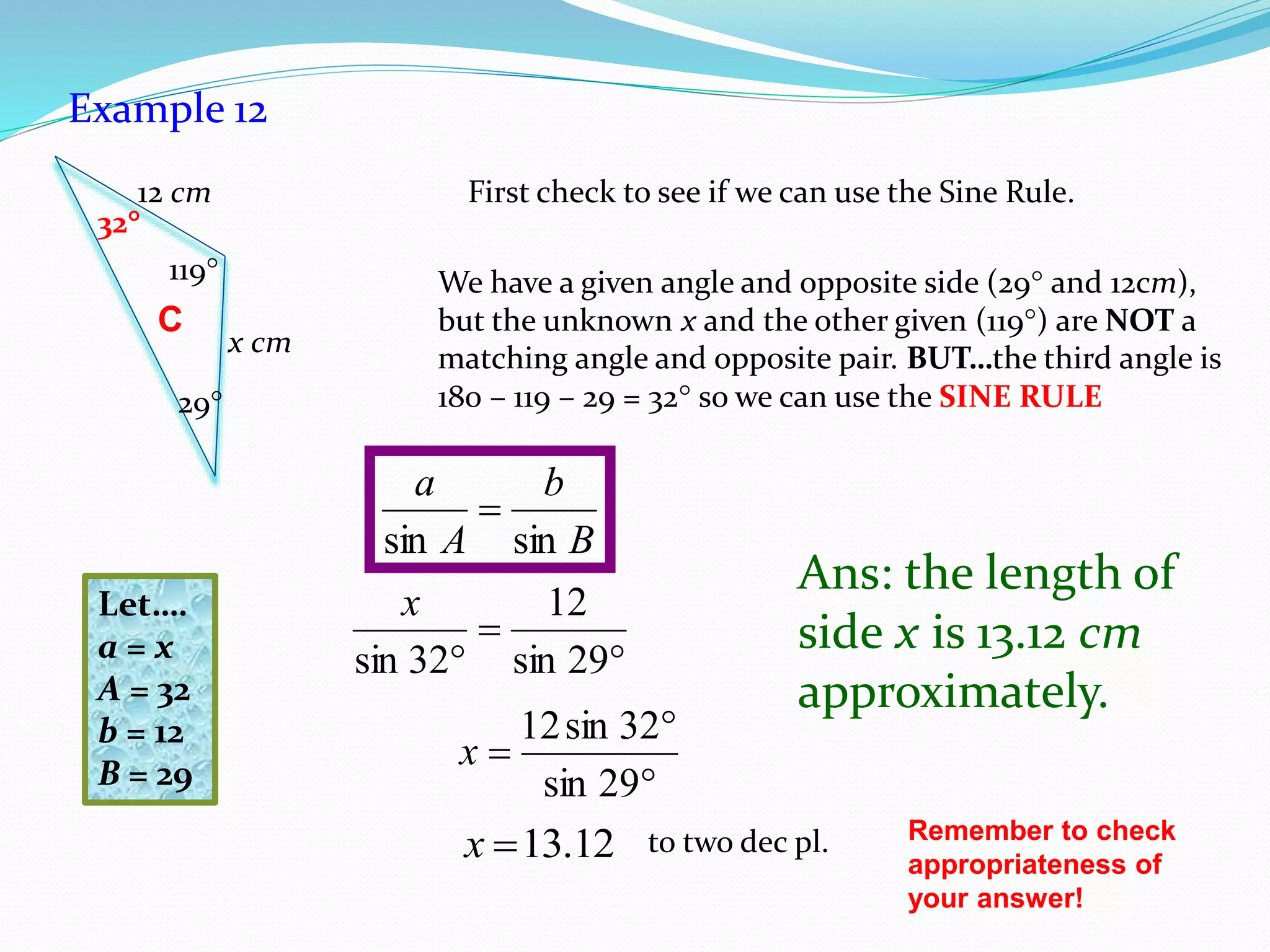 Example 12
First check to see if we can use the Sine Rule.
We have a given angle and opposite side (29 and 12cm),
but the unknown x and the other given (119) are NOT a
matching angle and opposite pair. BUT…the third angle is
180 – 119 – 29 = 32 so we can use the SINE RULE
B
b
A
a
sinsin




29sin
32sin12
x
12.13x to two dec pl.
Ans: the length of
side x is 13.12 cm
approximately.
Remember to check
appropriateness of
your answer!
C
29
119
x cm
12 cm
32


 29sin
12
32sin
xLet….
a = x
A = 32
b = 12
B = 29
 