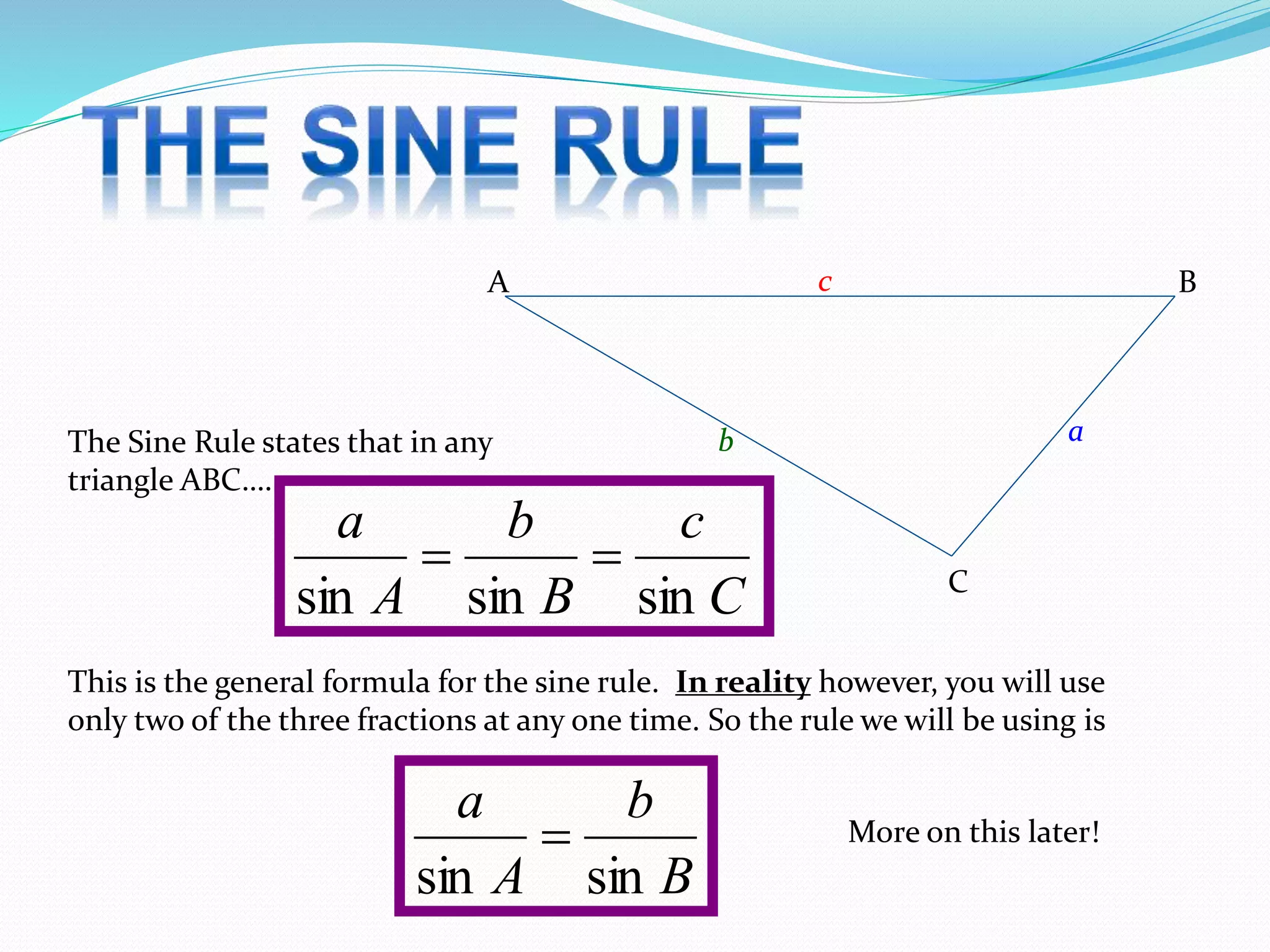 A B
C
ab
c
The Sine Rule states that in any
triangle ABC….
C
c
B
b
A
a
sinsinsin

This is the general formula for the sine rule. In reality however, you will use
only two of the three fractions at any one time. So the rule we will be using is
B
b
A
a
sinsin
 More on this later!
 