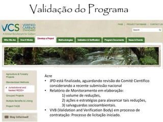 Validação do Programa 
Acre 
•JPD está finalizado, aguardando revisão do Comitê Científico considerando a recente submissão nacional 
•Relatório de Monitoramento em elaboração: 1) volume de reduções, 2) ações e estratégias para alavancar tais reduções, 3) salvaguardas socioambientais. 
•VVB (Validation and Verification Body) em processo de contratação: Processo de licitação iniciado.  