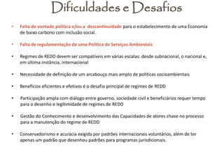 Dificuldades e Desafios 
•Falta de vontade política e/ou a descontinuidade para o estabelecimento de uma Economia de baixo carbono com inclusão social. 
•Falta de regulamentação de uma Política de Serviços Ambientais 
•Regimes de REDD devem ser compatíveis em várias escalas: desde subnacional, o nacional e, em última instância, internacional 
•Necessidade de definição de um arcabouço mais amplo de políticas socioambientais 
•Benefícios eficientes e efetivos é o desafio principal de regimes de REDD 
•Participação ampla com diálogo entre governo, sociedade civil e beneficiários requer tempo para o desenho e legitimidade de regimes de REDD 
•Gestão do Conhecimento e desenvolvimento das Capacidades de atores chave no processo para a manutenção do regime de REDD 
•Conservadorismo e acurácia exigida por padrões internacionais voluntários, além de ter apenas um padrão que desenhou padrões para programas jurisdicionais. 
 