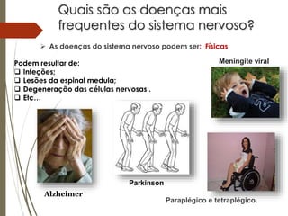 Quais são as doenças mais
frequentes do sistema nervoso?
 As doenças do sistema nervoso podem ser: Físicas
Podem resultar de:
 Infeções;
 Lesões da espinal medula;
 Degeneração das células nervosas .
 Etc…
Meningite viral
Parkinson
Alzheimer
Paraplégico e tetraplégico.
 