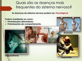 Quais são as doenças mais
frequentes do sistema nervoso?
As doenças do sistema nervoso podem ser: Psicológicas
Podem manifestar-se como:
 Perturbações alimentares;
 Perturbações de comportamento.
Anorexia
Depressão
Esquizofrenia
 