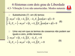 4-Sistemas com dois grau de Liberdade
4.3- Vibração Livre não amortecidas. Modos naturais

            Subistituindo (7) em (6) temos:
[{− m ω + (k + k )}X − k X ]cos(ωt + φ ) = 0
         1
                 2
                     1       2   1       2       2

[− k X + {− m ω + (k + k )}X ]cos(ωt + φ ) = 0
  
     2       2           2
                             2
                                     2       3       2
                                                                         (8)



            Uma vez em que os termos de cossenos não podem ser
             iguais a zero, então teremos:
{− m ω + (k + k )}X − k X = 0
         1
                 2
                     1       2   1       2       2

− k X + {− m ω + (k + k )}X = 0
                            2                                           (9)
     2       2           2           2       3       2




                                                 Davyd da Cruz Chivala         11
 