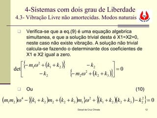 4-Sistemas com dois grau de Liberdade
       4.3- Vibração Livre não amortecidas. Modos naturais

               Verifica-se que a eq.(9) é uma equação algebrica
                simultanea, e que a solução trivial desta é X1=X2=0,
                neste caso não existe vibração. A solução não trivial
                calcula-se fazendo o determinante dos coeficientes de
                X1 e X2 igual a zero.

            {                   }
           − m1ω 2 + (k1 + k 2 )               − k2    
                                                        =0
                                    {                           }
      det 
                  − k2             − m2ω + (k 2 + k3 ) 
                                         2




               Ou                                                     (10)

(m1m2 )ω 4 − {(k1 + k2 )m2 + (k2 + k3 )m1}ω 2 + {(k1 + k2 )(k2 + k3 ) − k22 } = 0
                                        Davyd da Cruz Chivala                 12
 