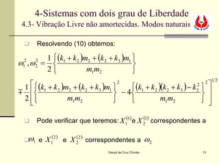 4-Sistemas com dois grau de Liberdade
 4.3- Vibração Livre não amortecidas. Modos naturais

      Resolvendo (10) obtemos:

      1  (k1 + k 2 )m2 + (k 2 + k3 )m1 
ω ,ω = 
 2
 1
      2
      2                                 
      2              m1m2              
                                                                        2 12
 1  (k1 + k 2 )m2 + (k 2 + k3 )m1      (k1 + k 2 )(k 2 + k3 ) − k  
                                       2                           2
                                  − 4                             
                                                                   2
 2 
   
                  m1m2                              m1m2             
                                                                        

      Pode verificar que teremos: X 1(1) e X 21) correspondentes a
                                              (


   ω
   1 e   X 1(2 ) e X 22 ) correspondentes a ω2
                      (

                                  Davyd da Cruz Chivala                13
 