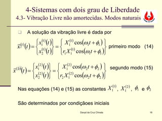 4-Sistemas com dois grau de Liberdade
 4.3- Vibração Livre não amortecidas. Modos naturais

     A solução da vibração livre é dada por

  (1)     x1(1) (t )  X 1(1) cos(ω1t + φ1 ) 
 x (t ) =  (1)  =  (1)
                                                primeiro modo (14)
           x2 (t ) r1 X 1 cos(ω1t + φ1 )

 (2 )    x1(2 ) (t )  X 1(2 ) cos(ω2t + φ2 )  segundo modo (15)
x (t ) =  (2 )  = 
   
                                                 
          x2 (t ) r2 X 1 cos(ω2t + φ2 )
                              (2 )


  Nas equações (14) e (15) as constantes X 1(1) , X 1(2 ) , φ1 e φ2

  São determinados por condiçãoes iniciais
                                Davyd da Cruz Chivala             16
 