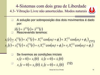4-Sistemas com dois grau de Liberdade
    4.3- Vibração Livre não amortecidas. Modos naturais

          A solução por sobreposição dos dois movimentos é dado
           por:
                  (1)     (2 )
         x (t ) = x (t ) + x (t )
          Rescrevendo teremos:

x1 (t ) x1(1) (t ) + x1(2 ) (t ) = X 1(1) cos(ω1t + φ1 ) + X 1(2 ) cos(ω2t + φ2 ) (11)
       =
x2 (t ) = x21) (t ) + x22 ) (t ) = r1 X 1(1) cos(ω1t + φ1 ) + r2 X 1(2 ) cos(ω2t + φ2 )
           (           (


          Se tivermos as condições iniciais
           x1 (t = 0 ) = x1 (0 ) x1 (t = 0 ) = x1 (0 )
                                              
     
           x2 (t = 0 ) = x2 (0 ) x2 (t = 0 ) = x2 (0 ) (12)
                                              
                                           Davyd da Cruz Chivala                      18
 