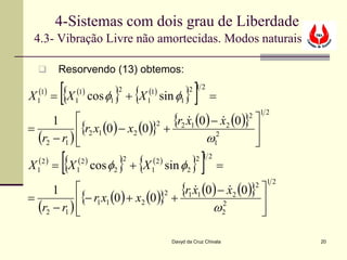 4-Sistemas com dois grau de Liberdade
 4.3- Vibração Livre não amortecidas. Modos naturais

        Resorvendo (13) obtemos:

  (1)
         [{   (1)
                      } {
X 1 = X 1 cos φ1 + X 1 sin φ1
                       2        (1)
                                             }]2 12
                                                        =
                                       {r2 x1 (0) − x2 (0)} 
                                                                        12
      1 
                                                                2
                                                    
=            {r2 x1 (0 ) − x2 (0 )} +
                                    2
                                                            
  (r2 − r1 )                                   ω1 2
                                                            
  (2 )
         [{   (2 )
                       } {
X 1 = X 1 cos φ2 + X 1 sin φ2
                           2     (2 )
                                                }]2 12
                                                           =
                                         {r1 x1 (0) − x2 (0)} 
                                                                         12
      1 
                                                                    2
                                                      
=            {− r1 x1 (0 ) + x2 (0 )} +
                                      2
                                                              
  (r2 − r1 )                                     ω2 2
                                                              

                                        Davyd da Cruz Chivala                 20
 