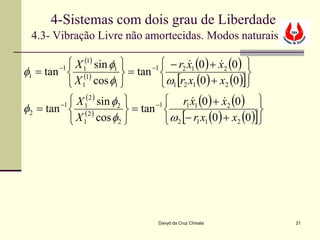 4-Sistemas com dois grau de Liberdade
  4.3- Vibração Livre não amortecidas. Modos naturais

            X 1(1) sin φ1       −1  − r2 x1 (0 ) + x2 (0 ) 
                                                      
φ1 = tan  (1)
        −1
                            = tan                            
            X 1 cos φ1             ω1 [r2 x1 (0 ) + x2 (0 )]
            X 1(2 ) sin φ2       −1    r1 x1 (0 ) + x2 (0 ) 
                                                       
φ2 = tan  (2 )
        −1
                             = tan                              
            X 1 cos φ2              ω2 [− r1 x1 (0 ) + x2 (0 )]




                                     Davyd da Cruz Chivala            21
 