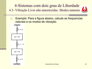 4-Sistemas com dois grau de Liberdade
4.3- Vibração Livre não amortecidas. Modos naturais

   Exemplo: Para a figura abaixo, calcule as frequencias
    naturais e os modos de vibração.




                           Davyd da Cruz Chivala            22
 