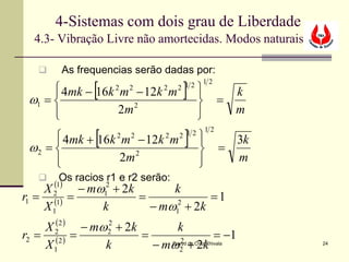 4-Sistemas com dois grau de Liberdade
  4.3- Vibração Livre não amortecidas. Modos naturais

        As frequencias serão dadas por:

               [                       ]
                                               12
       4mk − 16k m − 12k m
      
                    2   2     2      2 12    
                                                       k
 ω1 =                                               =
      
                 2m 2                       
                                                       m

               [                        ]
                                                 12
       4mk + 16k 2 m 2 − 12k 2 m
      
                                     2 12     
                                                       3k
 ω2 =                                               =
      
                  2m 2                       
                                                       m
       Os racios r1 e r2 serão:
       (1)
    X2     − mω12 + 2k       k
r1 = (1) =             =            =1
    X1         k         − mω1 + 2k
                             2


    X 22 ) − mω2 + 2k
      (        2
                            k
r2 = (2 ) =           =            = −1
    X1         k        − mω2 + 2k
                            2      Davyd da Cruz Chivala     24
 