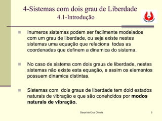 4-Sistemas com dois grau de Liberdade
                 4.1-Introdução

    Inumeros sistemas podem ser facilmente modelados
     com um grau de liberdade, ou seja existe nestes
     sistemas uma equação que relaciona todas as
     coordenadas que definem a dinamica do sistema.

    No caso de sistema com dois graus de liberdade, nestes
     sistemas não existe esta equação, e assim os elementos
     possuem dinamica distintas.

    Sistemas com dois graus de liberdade tem doid estados
     naturais de vibração e que são conehcidos por modos
     naturais de vibração.
                           Davyd da Cruz Chivala          3
 