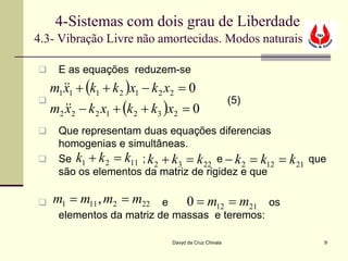 4-Sistemas com dois grau de Liberdade
4.3- Vibração Livre não amortecidas. Modos naturais

    E as equações reduzem-se
  m11 + (k1 + k 2 )x1 − k 2 x2 = 0
    x
  m2 2 − k 2 x1 + (k 2 + k3 )x2 = 0
                                                     (5)
     x
    Que representam duas equações diferencias
     homogenias e simultâneas.
    Se k1 + k 2 = k11 ; k 2 + k3 = k 22 e − k 2 = k12      = k 21   que
     são os elementos da matriz de rigidez e que

   m1 = m11 , m2 = m22   e   0 = m12 = m21 os
     elementos da matriz de massas e teremos:

                              Davyd da Cruz Chivala                    9
 