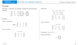 Métodos
Computacionais Sistemas de equações lineares 5 Sistemas de equações lineares
Exemplo
Resolver o sistema de equações utilizando pivoteamento
parcial. 

2 2 −1
3 3 1
1 −1 5




x1
x2
x3

 =


3
7
5


Solução:
Matriz aumentada:
[A|b] =
"
2 2 −1 3
3 3 1 7
1 −1 5 5
#
Troca de linhas:
L1 ↔ L2
"
3 3 1 7
2 2 −1 3
1 −1 5 5
#
Eliminação:
m21 = 2/3, m31 = 1/3
L2 ← L2 − m21L1
L3 ← L3 − m31L1
"
3 3 1 7
0 0 −5/3 −5/3
0 −2 14/3 8/3
#
Troca de linhas:
L2 ↔ L3
"
3 3 1 7
0 −2 14/3 8/3
0 0 −5/3 −5/3
#
Eliminação: m32 = 0/(−2)
Retro-substituição:
x =
1
1
1
!
Raul
Durand 9
 