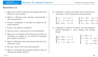 Métodos
Computacionais Sistemas de equações lineares 5 Sistemas de equações lineares
Exercícios 5.1
1. Quais são os tipos de sistemas de equações lineares?
Descreva cada um deles.
2. Qual é a diferença entre sistemas determinados e
não determinados?
3. Como se classificam os métodos de solução de sis-
temas lineares?
4. O que é um sistema triangular?
5. Para que serve o processo de retro-substituição?
6. Quais são as operações elementares que podem ser
realizadas na solução de um sistema de equações
pelo método de Gauss?
7. Qual é a diferença entre pivoteamento parcial e piv-
oteamento total?
8. Em que casos se deve usar pivoteamento?
9. Qual é a vantagem dos métodos iterativos sobre os
métodos de solução diretos?
10. Utilizando o método de Gauss (sem pivoteamento)
determine o vetor solução dos sistemas abaixo.





x1 − x2 + x3 = 1
x1 + x2 + 4x3 = 8
3x1 + 2x2 − x3 = 9





5x1 − 3x2 − 7x3 = 4
10x1 + 6x2 − 12x3 = 0
5x1 − 5x2 − 4x3 = 12
11. Utilizando o método de Gauss com pivoteamento
parcial determine o vetor solução dos sistema
abaixo.





2x1 + 2x2 − x3 = 3
3x1 + 3x2 + x3 = 7
x1 − x2 − 5x3 = −5









x1 + 3x2 + x3 =
x1 + 2x2 + x3 − 4x4 =
− x2 + 3x4 =
4x2 − x3 + 8x4 =
Raul
Durand 10
 