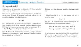 Métodos
Computacionais Sistemas de equações lineares 5 Sistemas de equações lineares
Decomposição LU
O método de decomposição ou fatoração LU é um método
direto para a solução de sistemas lineares.
Uma matriz quadrada pode ser decomposta no produto de
outras duas matrizes, a primeira triangular inferior L e a
segunda triangular superior U tal que:
A = LU
Se o determinante de uma matriz quadrada é diferente de
zero, então existem várias possíveis combinações de fatores
LU. Contudo , existe apenas uma única decomposição A =
LU onde L possui a diagonal principal unitária.
Uma das formas de determinar os fatores L e U é por meio do
processo de eliminação de Gauss. A complexidade aritmética
da decomposição LU é O(n3
).
Solução de um sistema usando decomposição
LU
Considerando que A = LU, um sistema Ax = b é
reescrito como
LUx = b
Seja y = Ux, a solução deste sistema acima pode ser
obtido pela solução dos sistemas abaixo:
Ly = b com subst. para frente (O(n2
))
Ux = y com retro-substituição (O(n2
))
A determinação dos fatores L e U é especialmente
útil no caso em que se queira resolver vários sistemas
de equações com a mesma matriz de coeficientes A.
Raul
Durand 11
 