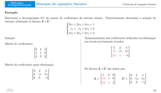 Métodos
Computacionais Sistemas de equações lineares 5 Sistemas de equações lineares
Exemplo
Determine a decomposição LU da matriz de coeficientes do sistema abaixo. Posteriormente determine a solução do
sistema utilizando os fatores L e U. 




3x1 + 2x2 + 4x3 = 1
x1 + x2 + 2x3 = 2
4x1 + 3x2 + 2x3 = 3
Solução:
Matriz de coeficientes:


3 2 4
1 1 2
4 3 2


Matriz de coeficientes após eliminação:


3 2 4
0 1/3 2/3
0 0 −4


Armazenamento dos coeficientes utilizados na eliminação
nos locais previamente zerados:


3 2 4
1/3 1/3 2/3
4/3 1 −4


Os fatores L e U são dados por:
L =


1 0 0
1/3 1 0
4/3 1 1

 U =


3 2 4
0 1/3 2/3
0 0 −4


Raul
Durand 12
 