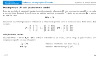 Métodos
Computacionais Sistemas de equações lineares 5 Sistemas de equações lineares
Decomposição LU com pivoteamento parcial
Dado que a solução de alguns sistemas precisa de pivoteamento, a fatoração LU com pivoteamento parcial leva em conta
a troca de linhas da matriz de coeficientes por meio da matriz de permutação P . Assim um um sistema Ax = b pode
ser reescrito como
LUx = P b
Uma matriz de permutação quando multiplicada a outra matriz permite trocar a ordem das linhas desta última. Por
exemplo:
P =


0 1 0
0 0 1
1 0 0

 A =


1 10 100
2 20 200
3 30 300

 P A =


2 20 200
3 30 300
1 10 100


Solução de um sistema
Uma vez obtidos os fatores L, U e P da matriz de coeficientes de um sistema, o vetor solução x pode ser obtido pela
solução dos seguintes sistemas triangulares
Ly = P b utilizando substituição para frente (O(n2
))
Ux = y utilizando retro-substituição (O(n2
))
Raul
Durand 14
 