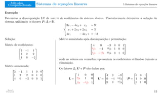 Métodos
Computacionais Sistemas de equações lineares 5 Sistemas de equações lineares
Exemplo
Determine a decomposição LU da matriz de coeficientes do sistema abaixo. Posteriormente determine a solução do
sistema utilizando os fatores P , L e U. 




3x1 − 4x2 + x3 = 9
x1 + 2x2 + 2x3 = 3
4x1 − 3x3 + = −2
Solução:
Matriz de coeficientes:


3 −1 1
1 2 2
4 0 −2


Matriz aumentada:


3 −1 1 1 0 0
1 2 2 0 1 0
4 0 −2 0 0 1


Matriz aumentada após decomposição e permutação:


4 0 −3 0 0 1
3/4 −4 13/4 1 0 0
1/4 −1/2 35/8 0 1 0


onde os valores em vermelho representam os coeficientes utilizados durante a
eliminação.
Os fatores L, U e P são dados por:
L =


1 0 0
3/4 1 0
1/4 −1/2 1

 U =


4 0 −3
0 −4 13/4
0 0 35/8

 P =


0 0 1
1 0 0
0 1 0


Raul
Durand 15
 