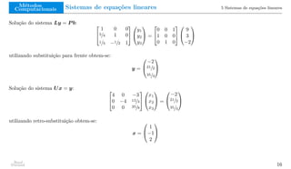 Métodos
Computacionais Sistemas de equações lineares 5 Sistemas de equações lineares
Solução do sistema Ly = P b: 

1 0 0
3/4 1 0
1/4 −1/2 1




y1
y2
y3

 =


0 0 1
1 0 0
0 1 0




9
3
−2


utilizando substituição para frente obtem-se:
y =


−2
21/2
35/4


Solução do sistema Ux = y: 

4 0 −3
0 −4 13/4
0 0 35/8




x1
x2
x3

 =


−2
21/2
35/4


utilizando retro-substituição obtem-se:
x =


1
−1
2


Raul
Durand 16
 