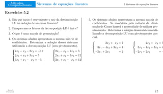 Métodos
Computacionais Sistemas de equações lineares 5 Sistemas de equações lineares
Exercícios 5.2
1. Em que casos é conveniente o uso da decomposição
LU na solução de sistemas lineares?
2. Em que caso os fatores da decomposição LU é única?
3. O que é uma matriz de permutação?
4. Os sistemas abaixo apresentam a mesma matriz de
coeficientes. Determina a solução desses sistemas
utilizando a decomposição LU (sem pivoteamento).





2x1 − x2 − 2x3 = −11
2x1 + x2 + 3x3 = 5
3x1 + x2 − x3 = −5





2x1 − x2 − 2x3 = 5
2x1 + x2 + 3x3 = 12
3x1 + x2 − x3 = 12
5. Os sistemas abaixo apresentam a mesma matriz de
coeficientes. Se resolvidos pelo método da elimi-
nação de Gauss haverá a necessidade de utilizar piv-
oteamento. Determina a solução desses sistemas uti-
lizando a decomposição LU com pivoteamento par-
cial.





2x2 + x3 = 7
3x1 − 4x2 + 3x3 = 4
−2x1 + 2x2 = 2





2x2 + x3 = 5
3x1 − 4x2 + 3x3 = 4
−2x1 + 2x2 = −
Raul
Durand 17
 