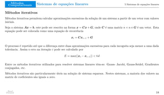 Métodos
Computacionais Sistemas de equações lineares 5 Sistemas de equações lineares
Métodos iterativos
Métodos iterativos permitem calcular aproximações sucessivas da solução de um sistema a partir de um vetor com valores
iniciais.
Seja o sistema Ax = b, este pode ser rescrito na forma x = Cx + G, onde C é uma matriz n × n e G é um vetor. Esta
equação pode ser colocada como uma equação de recorrência
xi = Cxi−1 + G
O processo é repetido até que a diferença entre duas aproximações sucessivas para cada incognita seja menor a uma dada
tolerância. Assim o erro na iteração i pode ser calculado por
E = max(|xi − xi−1|) < tol
Entre os métodos iterativos utilizados para resolver sistemas lineares têm-se: Gauss- Jacobi, Gauss-Seidel, Gradientes
conjugados, etc.
Métodos iterativos são particularmente úteis na solução de sistema esparsos. Nestes sistemas, a maioria dos valores na
matriz de coeficientes são iguais a zero.
Raul
Durand 18
 