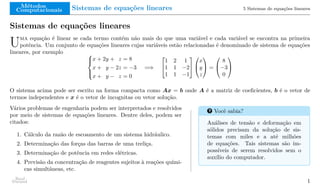 Métodos
Computacionais Sistemas de equações lineares 5 Sistemas de equações lineares
Sistemas de equações lineares
Uma equação é linear se cada termo contém não mais do que uma variável e cada variável se encontra na primeira
potência. Um conjunto de equações lineares cujas variáveis estão relacionadas é denominado de sistema de equações
lineares, por exemplo 




x + 2y + z = 8
x + y − 2z = −3
x + y − z = 0
=⇒


1 2 1
1 1 −2
1 1 −1




x
y
z

 =


8
−3
0


O sistema acima pode ser escrito na forma compacta como Ax = b onde A é a matriz de coeficientes, b é o vetor de
termos independentes e x é o vetor de incognitas ou vetor solução.
Vários problemas de engenharia podem ser interpretados e resolvidos
por meio de sistemas de equações lineares. Dentre deles, podem ser
citados:
1. Cálculo da razão de escoamento de um sistema hidráulico.
2. Determinação das forças das barras de uma treliça.
3. Determinação de potência em redes elétricas.
4. Previsão da concentração de reagentes sujeitos à reações quími-
cas simultâneas, etc.
? Você sabia?
Análises de tensão e deformação em
sólidos precisam da solução de sis-
temas com miles e a até milhões
de equações. Tais sistemas são im-
possíveis de serem resolvidos sem o
auxílio do computador.
Raul
Durand 1
 