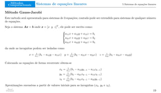 Métodos
Computacionais Sistemas de equações lineares 5 Sistemas de equações lineares
Método Gauss-Jacobi
Este método será apresentado para sistemas de 3 equações; contudo pode ser extendido para sistemas de qualquer número
de equações.
Seja o sistema Ax = b onde x = [x y z]T
, ele pode ser escrito como:





a11x + a12y + a13z = b1
a21x + a22y + a23z = b2
a31x + a32y + a33z = b3
da onde as incognitas podem ser isoladas como
x = 1
a11
(b1 − a12y − a13z) y = 1
a22
(b2 − a21x − a23z) z = 1
a33
(b3 − a31x − a32y)
Colocando as equações de forma recorrente obtem-se
xk = 1
a11
(b1 − a12yk−1 − a13zk−1)
yk = 1
a22
(b2 − a21xk−1 − a13zk−1)
zk = 1
a33
(b3 − a31xk−1 − a32yk−1)
Aproximações sucessivas a partir de valores iniciais para as incognitas (x0, y0 e z0).
Raul
Durand 19
 