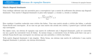 Métodos
Computacionais Sistemas de equações lineares 5 Sistemas de equações lineares
Matriz diagonal dominante
Uma condição suficiente mas não necessária para a convergência é que a matriz de coeficientes dos sistema seja diagonal
dominante. Uma matriz é diagonal dominante se para cada equação i, o escalar αi atenda a condição
αi =
Pn
j=1,j̸=i |aij|
|aii|
≤ 1
Esta condição é também conhecida como critério das linhas. Caso uma matriz atenda o critério das linhas, o método
Gauss-Jacobi será convergente. Já no caso em que uma matriz não atenda este critério, é possivel que o método ainda
seja convergente.
Em algúns casos, um sistema de equações cuja matriz de coeficientes não é diagonal dominante, pode ser convertido
em um a partir da conveniente troca de linhas. Ao mesmo tempo, a conveniente troca de linhas pode fazer com que o
método Gauss-Jacobi seja convergente em sistemas que não antendem o critério das linhas.
Toda matriz diagonal dominante é não singular. Desta forma, um sistema cuja matriz de coeficientes é uma matriz
diagonal dominante é, portanto, um sistema determinado.
Raul
Durand 20
 