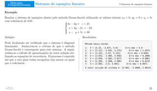 Métodos
Computacionais Sistemas de equações lineares 5 Sistemas de equações lineares
Exemplo
Resolva o sistema de equações abaixo pelo método Gauss-Jacobi utilizando os valores iniciais x0 = 0, y0 = 0 e z0 = 0,
com tolerância de 0.01. 




4x − 2y + z = 21
x + 8y − 2z = −23
x − y + 5z = 30
Solução:
Pode facilmente ser verificado que o sistema é diagonal
dominante. Assim,tem-se a certeza de que o método
Gauss-Jacobi é convergente para este sistema. A seguir
realiza-se o cálculo de aproximações do vetor solução uti-
lizando as equações de recorrência. O processo é repetido
até que o erro para todas incognitas seja menor ou igual
que a tolerância.
Resultados:
Método Gauss-Jacobi
1: X = [5.25, -2.875, 6.0] Erro máx = 6.0
2: X = [2.312, -2.031, 4.375] Erro máx = 2.9375
3: X = [3.141, -2.07, 5.131] Erro máx = 0.8281
4: X = [2.932, -1.985, 4.958] Erro máx = 0.2086
5: X = [3.018, -2.002, 5.017] Erro máx = 0.0861
6: X = [2.995, -1.998, 4.996] Erro máx = 0.0233
7: X = [3.002, -2.0, 5.001] Erro máx = 0.0071
O vetor solução do sistema é: [3.002, -2.0004, 5.0014]
Raul
Durand 21
 