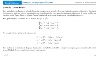Métodos
Computacionais Sistemas de equações lineares 5 Sistemas de equações lineares
Método Gauss-Seidel
Este método é semelhante ao método Gauss-Jacobi, porem as equações de recorrência são um pouco diferentes. Em lugar
de considerar somente valores aproximados na iteração anterior, este método considera valores que já foram obtidos na
iteração atual. Desta forma o método Gauss-Seidel tende a ser mais rápido que o método Gauss-Jacobi.
Seja, por exemplo, o sistema Ax = b onde x = [x y z]T
:





a11x + a12y + a13z = b1
a21x + a22y + a23z = b2
a31x + a32y + a33z = b3
As equações de recorrência são dadas por:
xk = 1
a11
(b1 − a12yk−1 − a13zk−1)
yk = 1
a22
(b2 − a21xk − a23zk−1)
zk = 1
a33
(b3 − a31xk − a32yk)
Se a matriz de coeficientes é diagonal dominante o método Gauss-Seidel é sempre convergente, caso contrário, há ainda
a possibilidade de que o método possa ser convergente.
Raul
Durand 22
 
