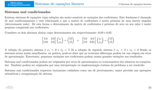 Métodos
Computacionais Sistemas de equações lineares 5 Sistemas de equações lineares
Sistemas mal condicionados
Existem sistemas de equações cujas soluções são muito sensíveis às variações dos coeficientes. Este fenômeno é chamado
de mal condicionamento e está relacionado a que a matriz de coeficientes é muito próxima de uma matriz singular
(determinante nulo). De esta forma o determinante da matriz de coeficientes é próximo de zero ou seu valor é muito
pequeno comparado aos coeficientes.
Considere os dois sistemas abaixo cujos determinantes são respectivamente -0.03 e 0.05:

5.0 3.0
5.01 3.0
 
x1
x2

=

15
15

e

5.0 3.0
5.0 3.01
 
x1
x2

=

15
15

A solução do primeiro sistema é x1 = 0 e x2 = 5 Já a solução do segundo sistema é x1 = 3 e x2 = 0 Sendo os
sistemas acima muito semelhantes, na prática, pode-se dizer que as eventuais diferenças podem ter sua origem em erros
de aproximação. Entretanto, pequenas variações nos coeficientes podem causar grandes variações nos resultados.
Sistemas mal condicionados podem ser originados por erros de aproximações ou truncamentos dos números no computa-
dor. Também podem ser originados por uma interpretação ou implementação errônea do problema a ser resolvido
Sistemas mal condicionados requerem tratamento cuidadoso como uso de pivoteamento, maior precisão nas operações
aritméticas e reorganização do sistema.
Raul
Durand 24
 