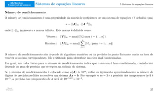 Métodos
Computacionais Sistemas de equações lineares 5 Sistemas de equações lineares
Número de condicionamento
O número de condicionamento é uma propriedade da matriz de coeficientes de um sistema de equações e é definido como
κ = ||A||∞ · ||A−1
||∞
onde || · ||∞ representa a norma infinita. Esta norma é definida como:
Vetores : ||V ||∞ = max({|Vi| para i = 1 . . . n})
Matrizes : ||M||∞ = max({
n
X
j=1
|Mij| para i = 1 . . . n})
O número de condicionamento não depende do algoritmo numérico ou da precisão do ponto flutuante usado na hora de
resolver o sistema correspondente. Ele é utilizado para identificar matrizes mal condicionadas.
Em geral, um valor baixo para o número de condicionamento indica que o sistema é bem condicionado, contudo isto
depende do grau de precisão que se espera na solução do sistema.
Se o número de condicionamento é colocado como κ(A) ≈ 10m
, então m representa aproximadamente o número de
digitos de precisão perdidos ao resolver um sistema Ax = b. Por exemplo se m = 3 e a precisão dos componentes de b é
10−5
, a precisão dos componentes de x será de 10−5+3
= 10−2
.
Raul
Durand 25
 