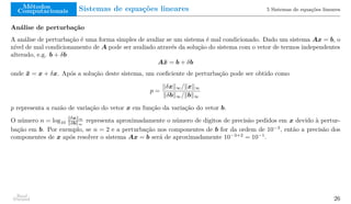 Métodos
Computacionais Sistemas de equações lineares 5 Sistemas de equações lineares
Análise de perturbação
A análise de perturbação é uma forma simples de avaliar se um sistema é mal condicionado. Dado um sistema Ax = b, o
nível de mal condicionamento de A pode ser avaliado através da solução do sistema com o vetor de termos independentes
alterado, e.g. b + δb
Ax̄ = b + δb
onde x̄ = x + δx. Após a solução deste sistema, um coeficiente de perturbação pode ser obtido como
p =
∥δx∥∞/∥x∥∞
∥δb∥∞/∥b∥∞
p representa a razão de variação do vetor x em função da variação do vetor b.
O número n = log10
∥δx∥∞
∥δb∥∞
representa aproximadamente o número de digitos de precisão pedidos em x devido à pertur-
bação em b. Por exemplo, se n = 2 e a perturbação nos componentes de b for da ordem de 10−3
, então a precisão dos
componentes de x após resolver o sistema Ax = b será de aproximadamente 10−3+2
= 10−1
.
Raul
Durand 26
 
