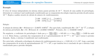 Métodos
Computacionais Sistemas de equações lineares 5 Sistemas de equações lineares
Exemplo
O vetor de termos independentes do sistema abaixo possui precisão de 10−4
. Através de uma análise de perturbação,
determine se o sistema é mal condicionado considerando que os componentes da solução requerem precisão de pelo menos
10−2
. Repita a análise através do cálculo do número de condicionamento.

1.320 2.250
1.980 3.373
 
x1
x2

=

4.48211
6.72315

Solução:
A solução do sistema Ax = b fornece x = [3.38275 0.0075]T
. Por outro lado, considerando δb = [10−4
10−4
]T
, a solução
do sistema perturbado Ax = b + δb fornece x̄ = [3.34022 0.03245]T
. Portanto, δx = [−0.042538 0.025]T
.
Na sequência, o coeficiente de perturbação é dado por p = ∥δx∥∞/∥x∥∞
∥δb∥∞/∥b∥∞
= 845.431 e n = log10
∥δx∥∞
∥δb∥∞
= 2.629 da onde
n ≈ 3. Desta forma, a precisão dos componentes de x é aproximadamente de 10−4+3
= 10−1
que é menor à precisão
desejada. Assim, o sistema é considerado mal condicionado.
Por outro lado, utilizando a abordagem do número de condicionamento tem-se κ = 11401.48 ≈ 1.1×104
. Logo, a precisão
dos componentes de x seria de aproximadamente 10−4+4
= 100
, o que também leva à conclusão de que o sistema é mal
condicionado para a precisão desejada.
Raul
Durand 27
 
