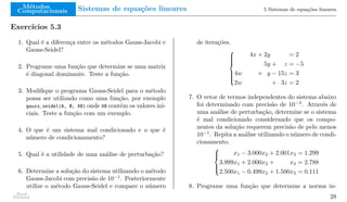 Métodos
Computacionais Sistemas de equações lineares 5 Sistemas de equações lineares
Exercícios 5.3
1. Qual é a diferença entre os métodos Gauss-Jacobi e
Gauss-Seidel?
2. Programe uma função que determine se uma matriz
é diagonal dominante. Teste a função.
3. Modifique o programa Gauss-Seidel para o método
possa ser utilizado como uma função, por exemplo
gauss_seidel(A, B, X0) onde X0 contém os valores ini-
ciais. Teste a função com um exemplo.
4. O que é um sistema mal condicionado e o que é
número de condicionamento?
5. Qual é a utilidade de uma análise de perturbação?
6. Determine a solução do sistema utilizando o método
Gauss-Jacobi com precisão de 10−1
. Posteriormente
utilize o método Gauss-Seidel e compare o número
de iterações.









4x + 2y = 2
5y + z = −5
4w + y − 15z = 3
2w + 3z = 2
7. O vetor de termos independentes do sistema abaixo
foi determinado com precisão de 10−3
. Através de
uma análise de perturbação, determine se o sistema
é mal condicionado considerando que os compo-
nentes da solução requerem precisão de pelo menos
10−1
. Repita a análise utilizando o número de condi-
cionamento.





x1 − 3.000x2 + 2.001x3 = 1.299
3.999x1 + 2.000x2 + x3 = 2.788
2.500x1 − 0.499x2 + 1.500x3 = 0.111
8. Programe uma função que determine a norma in-
Raul
Durand 28
 