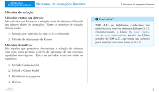 Métodos
Computacionais Sistemas de equações lineares 5 Sistemas de equações lineares
Métodos de solução
Métodos exatos ou diretos:
São métodos que fornecem a solução exata do sistema utilizando
um número finito de operações. Entre os métodos de solução
diretos estão:
1. Solução por inversão da matriz de coeficientes
2. Método de eliminação de Gauss.
Métodos iterativos:
São aqueles que permitem determinar a solução do sistema
com uma dada precisão através da aplicação de um processo
repetitivo convergente. Entre os métodos iterativos estão os
seguintes:
1. Método Gauss-Jacobi
2. Métod o Gauss-Seidel
3. Gradientes conjugados
4. Outros.
? Você sabia?
2000 A.C. os babilônios conheciam um
método para resolver sistemas lineares 2×2.
Posteriormente, o Livro Os nove capítu-
los da arte matemática, escrito na China
arredor de 200 A.C., apresenta um método
para resolver sistemas lineares 3 × 3.
Raul
Durand 3
 