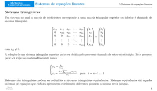 Métodos
Computacionais Sistemas de equações lineares 5 Sistemas de equações lineares
Sistemas triangulares
Um sistema no qual a matriz de coeficientes corresponde a uma matriz triangular superior ou inferior é chamado de
sistema triangular.







a11 a12 a13 · · · a1n
0 a22 a23 · · · a2n
0 0 a33 · · · a3n
.
.
.
.
.
.
.
.
.
...
.
.
.
0 0 0 · · · ann














x1
x2
x3
.
.
.
xn







=







b1
b2
b3
.
.
.
bn







com aii ̸= 0.
A solução de um sistema triangular superior pode ser obtida pelo processo chamado de retro-substituição. Este processo
pode ser expresso matematicamente como:



xn = bn
ann
xi =
bi−
Pn
j=i+1
aij xj
aii
para i = n−1 . . . 1
Sistemas não triangulares podem ser reduzidos a sistemas triangulares equivalentes. Sistemas equivalentes são aqueles
sistemas de equações que embora apresentem coeficientes diferentes possuem o mesmo vetor solução.
Raul
Durand 4
 