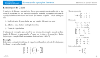 Métodos
Computacionais Sistemas de equações lineares 5 Sistemas de equações lineares
Eliminação de Gauss
O método de Gauss é um método direto que consiste em transformar o sis-
tema de equações em um sistema triangular superior equivalente através de
operações elementares sobre as linhas do sistema original. Estas operações
são:
1. Multiplicação de uma linha por um escalar diferente de zero.
2. Adição a uma linha o múltiplo de outra.
3. Troca de duas linhas
O número de operações para resolver um sistema de equações usando a elim-
inação de Gauss é proporcional a n3
onde n é o número de equações. Assim
é dito que a complexidade aritmética deste método é O(n3
).
Exemplo
Determine a solução do sistema de equações utilizando o método de eliminação
de Gauss e retro-substituição.


3 2 4
1 1 2
4 3 2




x1
x2
x3

 =


1
2
3


Matriz aumentada:
[A|b] =
"
3 2 4 1
1 1 2 2
4 3 2 3
#
Eliminação:
m21 = 1/3, m31 = 4/3
L2 ← L2 − m21L1
L3 ← L3 − m31L1
"
3 2 4 1
0 1/3 2/3 5/3
0 1/3 − 10/3 5/3
#
m32 = 1
L3 ← L3 − m32L2
"
3 2 4 1
0 1/3 2/3 5/3
0 0 −4 0
#
Retro-substituição:
x =
−3
5
0
!
Raul
Durand 5
 