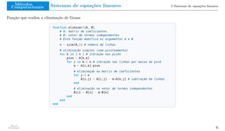 Métodos
Computacionais Sistemas de equações lineares 5 Sistemas de equações lineares
Função que realiza a eliminação de Gauss
function eliminar!(A, B)
# A: matriz de coeficientes
# B: vetor de termos independentes
# Esta função modifica os argumentos A e B
n = size(A,1) # número de linhas
# eliminação simples (sem pivoteamento)
for k in 1:n-1 # iteração nos pivôs
pivo = A[k,k]
for i in k+1:n # iteração nas linhas por baixo do pivô
m = A[i,k]/pivo
# eliminação na matriz de coeficientes
for j=1:n
A[i,j] = A[i,j] - m*A[k,j] # subtração de linhas
end
# eliminação no vetor de termos independentes
B[i] = B[i] - m*B[k]
end
end
end
Raul
Durand 6
 