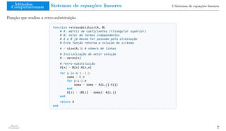 Métodos
Computacionais Sistemas de equações lineares 5 Sistemas de equações lineares
Função que realiza a retro-substituição
function retrosubstituir(A, B)
# A: matriz de coeficientes (triangular superior)
# B: vetor de termos independentes
# A e B já devem ter passado pela eliminação
# Esta função retorna a solução do sistema
n = size(A,1) # número de linhas
# Inicialização do vetor solução
X = zeros(n)
# retro-substituição
X[n] = B[n]/A[n,n]
for i in n-1:-1:1
soma = 0.0
for j=i+1:n
soma = soma + A[i,j]*X[j]
end
X[i] = (B[i] - soma)/ A[i,i]
end
return X
end
Raul
Durand 7
 