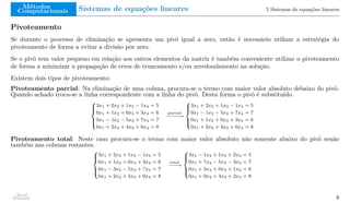 Métodos
Computacionais Sistemas de equações lineares 5 Sistemas de equações lineares
Pivoteamento
Se durante o processo de eliminação se apresenta um pivô igual a zero, então é necessário utilizar a estratégia do
pivoteamento de forma a evitar a divisão por zero.
Se o pivô tem valor pequeno em relação aos outros elementos da matriz é também conveniente utilizar o pivoteamento
de forma a minimizar a propagação de erros de truncamento e/ou arredondamento na solução.
Existem dois tipos de pivoteamento:
Pivoteamento parcial: Na eliminação de uma coluna, procura-se o termo com maior valor absoluto debaixo do pivô.
Quando achado troca-se a linha correspondente com a linha do pivô. Desta forma o pivô é substituído.





3x1 + 2x2 + 1x3 − 1x4 = 5
0x1 + 1x2 + 0x3 + 3x4 = 6
0x1 − 3x2 − 5x3 + 7x4 = 7
0x1 + 2x2 + 4x3 + 0x4 = 8
parcial
−
−
−
−
−
→





3x1 + 2x2 + 1x3 − 1x4 = 5
0x1 − 3x2 − 5x3 + 7x4 = 7
0x1 + 1x2 + 0x3 + 3x4 = 6
0x1 + 2x2 + 4x3 + 0x4 = 8
Pivoteamento total: Neste caso procura-se o termo com maior valor absoluto não somente abaixo do pivô senão
também nas colunas restantes.





3x1 + 2x2 + 1x3 − 1x4 = 5
0x1 + 1x2 + 0x3 + 3x4 = 6
0x1 − 3x2 − 5x3 + 7x4 = 7
0x1 + 2x2 + 4x3 + 0x4 = 8
total
−
−
−
→





3x1 − 1x4 + 1x3 + 2x2 = 5
0x1 + 7x4 − 5x3 − 3x2 = 7
0x1 + 3x4 + 0x3 + 1x2 = 6
0x1 + 0x4 + 4x3 + 2x2 = 8
Raul
Durand 8
 