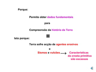 Porque: Permite obter  dados fundamentais para Compreensão da  história da Terra  Isto porque: Terra sofre acção de  agentes erosivos e Sismos  e  vulcões -> Características da crosta primitiva são escassas 