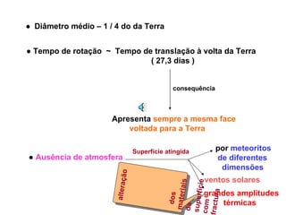 ●   Diâmetro médio – 1 / 4 do da Terra ●  Tempo de rotação  ~  Tempo de translação à volta da Terra ( 27,3 dias ) consequência Apresenta  sempre a mesma face voltada para a Terra ●  Ausência de atmosfera por  meteoritos de diferentes  dimensões ventos solares Superfície atingida grandes amplitudes  térmicas alteração  dos materiais da superfície com fractura 