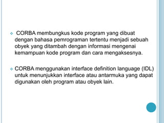     CORBA membungkus kode program yang dibuat
    dengan bahasa pemrograman tertentu menjadi sebuah
    obyek yang ditambah dengan informasi mengenai
    kemampuan kode program dan cara mengaksesnya.

   CORBA menggunakan interface definition language (IDL)
    untuk menunjukkan interface atau antarmuka yang dapat
    digunakan oleh program atau obyek lain.
 