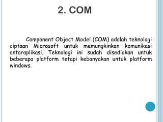 2. COM

      Component Object Model (COM) adalah teknologi
ciptaan Microsoft untuk memungkinkan komunikasi
antaraplikasi. Teknologi ini sudah disediakan untuk
beberapa platform tetapi kebanyakan untuk platform
windows.
 