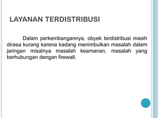 LAYANAN TERDISTRIBUSI

       Dalam perkembangannya, obyek terdistribusi masih
dirasa kurang karena kadang menimbulkan masalah dalam
jaringan misalnya masalah keamanan, masalah yang
berhubungan dengan firewall.
 